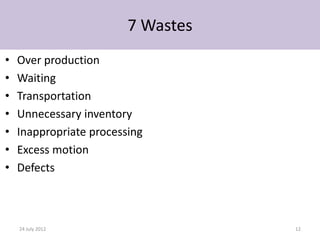 7 Wastes
•   Over production
•   Waiting
•   Transportation
•   Unnecessary inventory
•   Inappropriate processing
•   Excess motion
•   Defects



    24 July 2012                    12
 