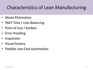 Characteristics of Lean Manufacturing
•   Waste Elimination
•   TAKT Time / Line Balancing
•   Point of Use / Kanban
•   Error Proofing
•   Inspection
•   Visual Factory
•   Flexible Low Cost Automation



    24 July 2012                         15
 
