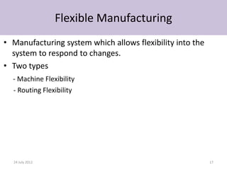 Flexible Manufacturing
• Manufacturing system which allows flexibility into the
  system to respond to changes.
• Two types
  - Machine Flexibility
  - Routing Flexibility




  24 July 2012                                             17
 