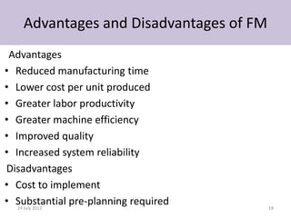 Advantages and Disadvantages of FM
 Advantages
• Reduced manufacturing time
• Lower cost per unit produced
• Greater labor productivity
• Greater machine efficiency
• Improved quality
• Increased system reliability
Disadvantages
• Cost to implement
• Substantial pre-planning required
   24 July 2012                          18
 