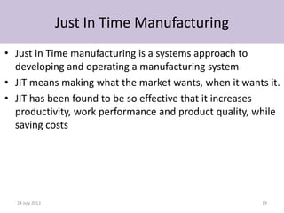 Just In Time Manufacturing
• Just in Time manufacturing is a systems approach to
  developing and operating a manufacturing system
• JIT means making what the market wants, when it wants it.
• JIT has been found to be so effective that it increases
  productivity, work performance and product quality, while
  saving costs




  24 July 2012                                         19
 