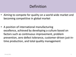 Definition
• Aiming to compete for quality on a world wide market and
  becoming competitive in global market

• A position of international manufacturing
  excellence, achieved by developing a culture based on
  factors such as continuous improvement, problem
  prevention, zero defect tolerance, customer-driven just-in-
  time production, and total quality management



   24 July 2012                                           2
 
