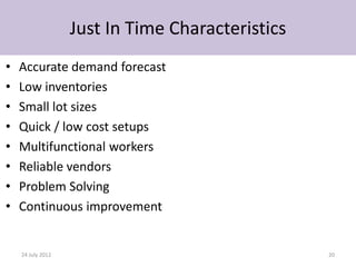Just In Time Characteristics
•   Accurate demand forecast
•   Low inventories
•   Small lot sizes
•   Quick / low cost setups
•   Multifunctional workers
•   Reliable vendors
•   Problem Solving
•   Continuous improvement


    24 July 2012                                  20
 
