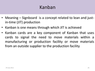 Kanban
• Meaning – Signboard is a concept related to lean and just-
  in-time (JIT) production
• Kanban is one means through which JIT is achieved
• Kanban cards are a key component of Kanban that uses
  cards to signal the need to move materials within a
  manufacturing or production facility or move materials
  from an outside supplier to the production facility




  24 July 2012                                         26
 