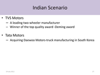 Indian Scenario
• TVS Motors
  – A leading two-wheeler manufacturer
  – Winner of the top quality award -Deming award

• Tata Motors
  – Acquiring Daewoo Motors-truck manufacturing in South Korea




  24 July 2012                                              27
 