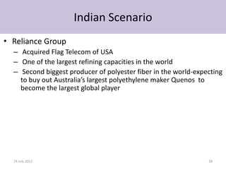 Indian Scenario
• Reliance Group
  – Acquired Flag Telecom of USA
  – One of the largest refining capacities in the world
  – Second biggest producer of polyester fiber in the world-expecting
    to buy out Australia’s largest polyethylene maker Quenos to
    become the largest global player




  24 July 2012                                                  28
 