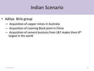 Indian Scenario

• Aditya Birla group
  – Acquisition of copper mines in Australia
   – Acquisition of Liaoning Black plant in China
   – Acquisition of cement business from L&T makes them 8th
     largest in the world




   24 July 2012                                               29
 