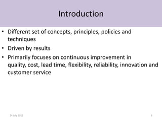 Introduction
• Different set of concepts, principles, policies and
  techniques
• Driven by results
• Primarily focuses on continuous improvement in
  quality, cost, lead time, flexibility, reliability, innovation and
  customer service




   24 July 2012                                                 3
 