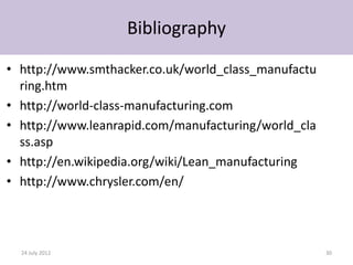 Bibliography

• http://www.smthacker.co.uk/world_class_manufactu
  ring.htm
• http://world-class-manufacturing.com
• http://www.leanrapid.com/manufacturing/world_cla
  ss.asp
• http://en.wikipedia.org/wiki/Lean_manufacturing
• http://www.chrysler.com/en/




  24 July 2012                                       30
 