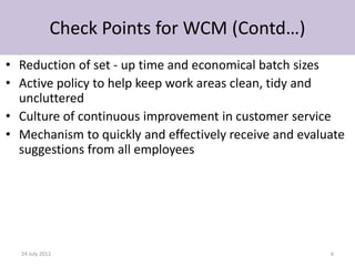 Check Points for WCM (Contd…)
• Reduction of set - up time and economical batch sizes
• Active policy to help keep work areas clean, tidy and
  uncluttered
• Culture of continuous improvement in customer service
• Mechanism to quickly and effectively receive and evaluate
  suggestions from all employees




  24 July 2012                                          6
 