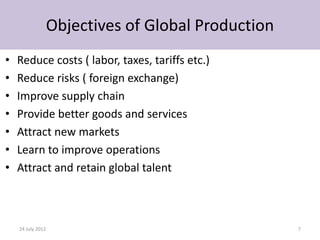 Objectives of Global Production
•   Reduce costs ( labor, taxes, tariffs etc.)
•   Reduce risks ( foreign exchange)
•   Improve supply chain
•   Provide better goods and services
•   Attract new markets
•   Learn to improve operations
•   Attract and retain global talent



    24 July 2012                                 7
 