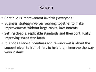 Kaizen
• Continuous improvement involving everyone
• Business strategy involves working together to make
  improvements without large capital investments
• Setting doable, replicable standards and then continually
  improving those standards
• It is not all about incentives and rewards—it is about the
  support given to front-liners to help them improve the way
  work is done



  24 July 2012                                           9
 