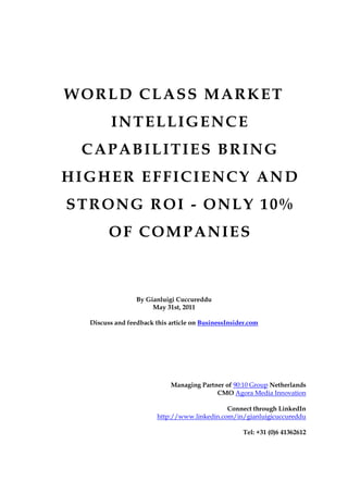 WORLD CLASS MARKET
         INTELLIGENCE
 CAPABILITIES BRING
HIGHER EFFICIENCY AND
STRONG ROI - ONLY 10%
        OF COMPANIES



                 By Gianluigi Cuccureddu
                      May 31st, 2011

  Discuss and feedback this article on BusinessInsider.com




                            Managing Partner of 90:10 Group Netherlands
                                          CMO Agora Media Innovation

                                              Connect through LinkedIn
                        http://www.linkedin.com/in/gianluigicuccureddu

                                                     Tel: +31 (0)6 41362612
 