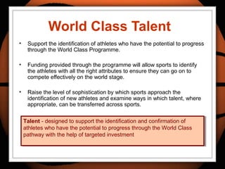 World Class Talent
• Support the identification of athletes who have the potential to progress
through the World Class Programme.
• Funding provided through the programme will allow sports to identify
the athletes with all the right attributes to ensure they can go on to
compete effectively on the world stage.
• Raise the level of sophistication by which sports approach the
identification of new athletes and examine ways in which talent, where
appropriate, can be transferred across sports.
Talent - designed to support the identification and confirmation of
athletes who have the potential to progress through the World Class
pathway with the help of targeted investment
Talent - designed to support the identification and confirmation of
athletes who have the potential to progress through the World Class
pathway with the help of targeted investment
 