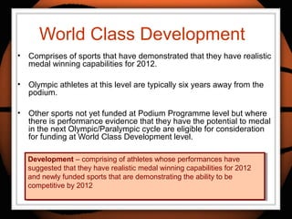 World Class Development
• Comprises of sports that have demonstrated that they have realistic
medal winning capabilities for 2012.
• Olympic athletes at this level are typically six years away from the
podium.
• Other sports not yet funded at Podium Programme level but where
there is performance evidence that they have the potential to medal
in the next Olympic/Paralympic cycle are eligible for consideration
for funding at World Class Development level.
Development – comprising of athletes whose performances have
suggested that they have realistic medal winning capabilities for 2012
and newly funded sports that are demonstrating the ability to be
competitive by 2012
Development – comprising of athletes whose performances have
suggested that they have realistic medal winning capabilities for 2012
and newly funded sports that are demonstrating the ability to be
competitive by 2012
 