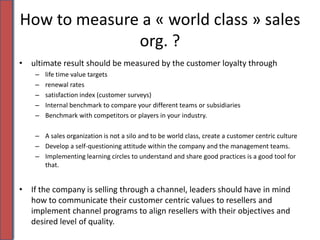 How to measure a « world class » sales org. ?ultimate result should be measured by the customer loyalty through life time value targetsrenewal ratessatisfaction index (customer surveys) Internal benchmark to compare your different teams or subsidiariesBenchmark with competitors or players in your industry. A sales organization is not a silo and to be world class, create a customer centric cultureDevelop a self-questioning attitude within the company and the management teams. Implementing learning circles to understand and share good practices is a good tool for that. If the company is selling through a channel, leaders should have in mind how to communicate their customer centric values to resellers and implement channel programs to align resellers with their objectives and desired level of quality. 