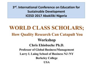 3rd. International Conference on Education for
Sustainable Development
ICESD 2017 Abakiliki Nigeria
WORLD CLASS SCHOLARS;
How Quality Research Can Catapult You
Workshop
Chris Ehiobuche Ph.D.
Professor of Global Business/Management
Larry L Luing School of Business NJ /NY
Berkeley College
USA
 