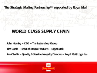 WORLD CLASS SUPPLY CHAIN John Hornby – CEO – The Lettershop Group Tim Cable - Head of Media Products – Royal Mail Jan Challis – Quality & Service Integrity Director – Royal Mail Logistics The Strategic Mailing Partnership™ supported by Royal Mail 