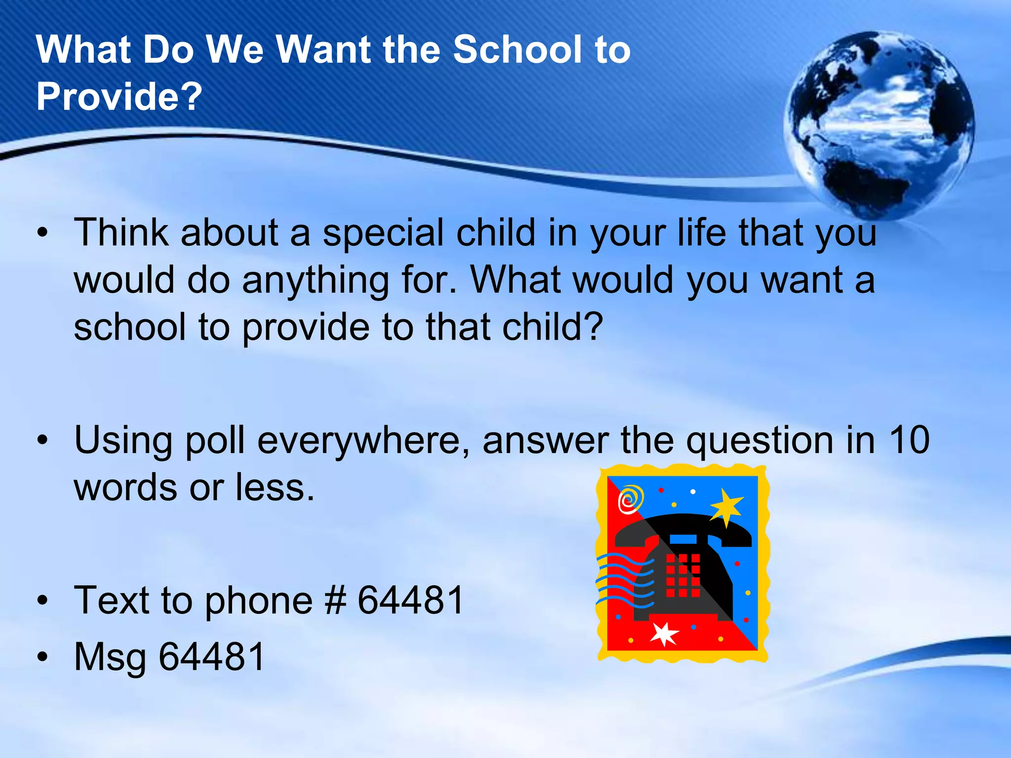 What Do We Want the School to
Provide?
• Think about a special child in your life that you
would do anything for. What would you want a
school to provide to that child?

• Using poll everywhere, answer the question in 10
words or less.
• Text to phone # 64481
• Msg 64481

 