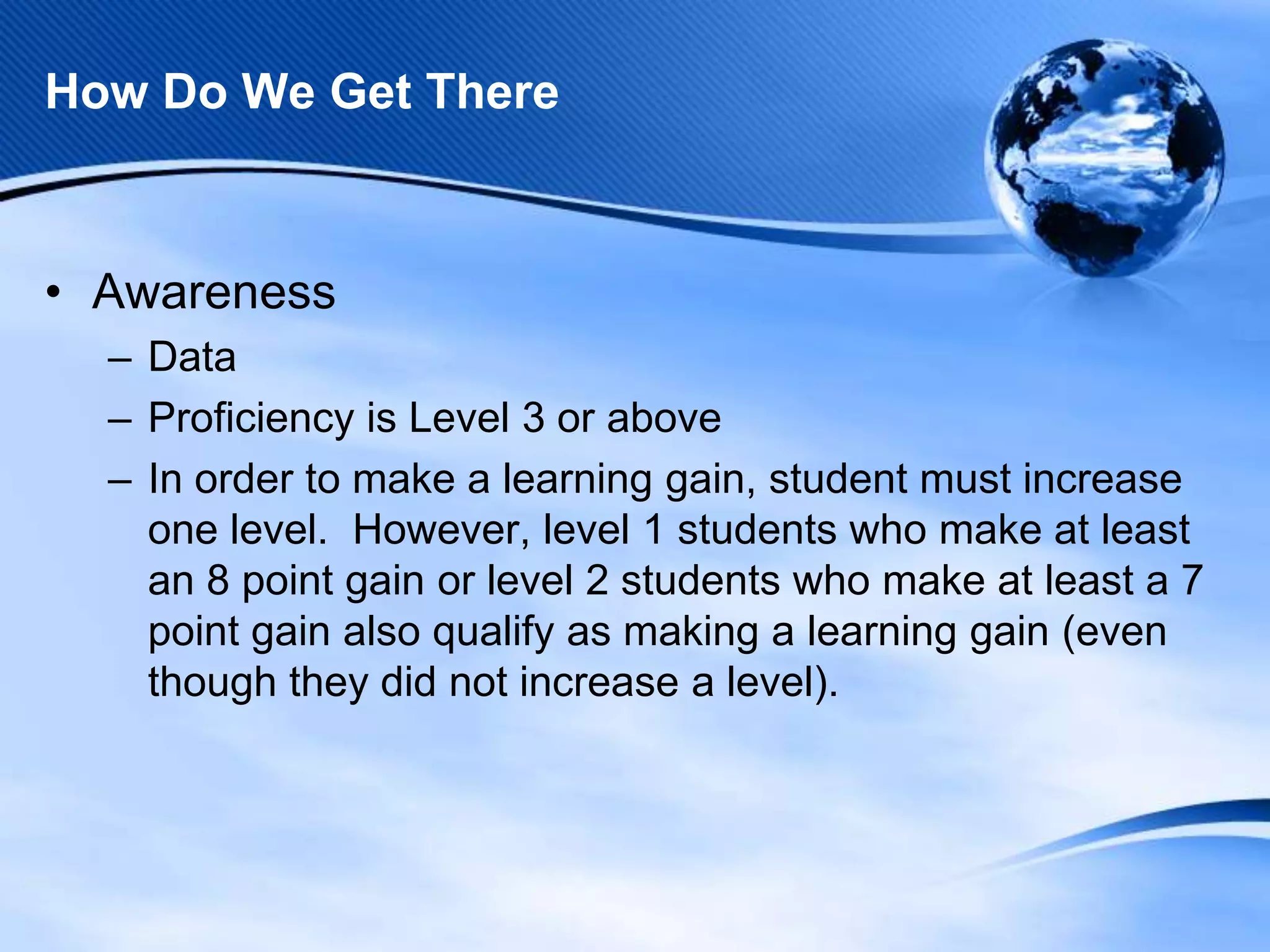 How Do We Get There

• Awareness
– Data
– Proficiency is Level 3 or above
– In order to make a learning gain, student must increase
one level. However, level 1 students who make at least
an 8 point gain or level 2 students who make at least a 7
point gain also qualify as making a learning gain (even
though they did not increase a level).

 