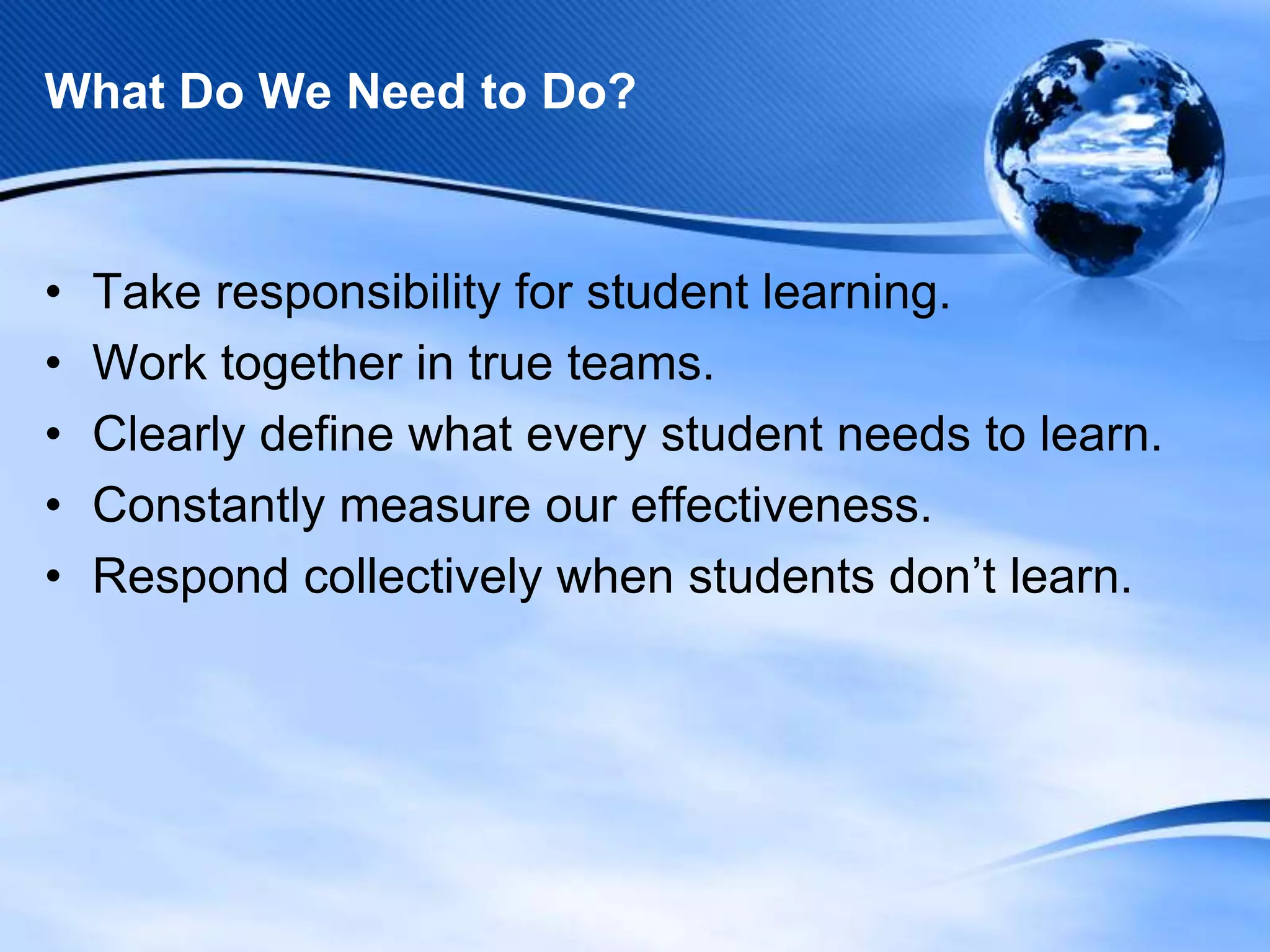 What Do We Need to Do?

•
•
•
•
•

Take responsibility for student learning.
Work together in true teams.
Clearly define what every student needs to learn.
Constantly measure our effectiveness.
Respond collectively when students don’t learn.

 
