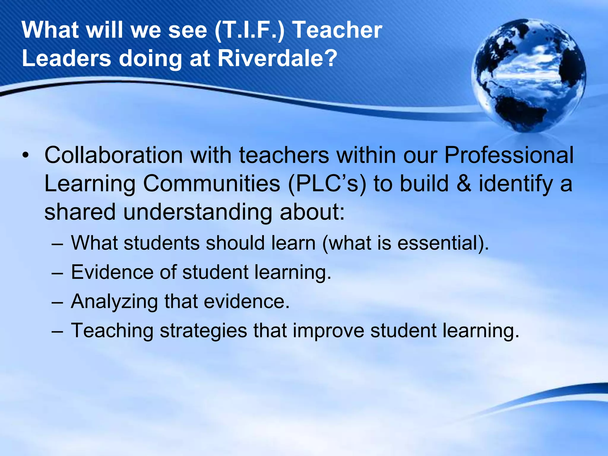 What will we see (T.I.F.) Teacher
Leaders doing at Riverdale?

• Collaboration with teachers within our Professional
Learning Communities (PLC’s) to build & identify a
shared understanding about:
–
–
–
–

What students should learn (what is essential).
Evidence of student learning.
Analyzing that evidence.
Teaching strategies that improve student learning.

 