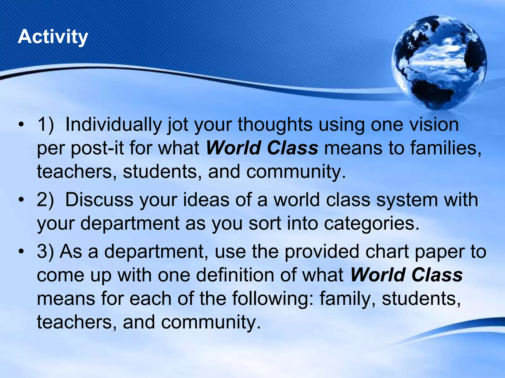 Activity

• 1) Individually jot your thoughts using one vision
per post-it for what World Class means to families,
teachers, students, and community.
• 2) Discuss your ideas of a world class system with
your department as you sort into categories.
• 3) As a department, use the provided chart paper to
come up with one definition of what World Class
means for each of the following: family, students,
teachers, and community.

 