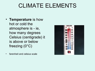 CLIMATE ELEMENTS
• Temperature is how
hot or cold the
atmosphere is - ie,
how many degrees
Celsius (centigrade) it
is above or below
freezing (0°C)
• farenheit and celsius scale
 