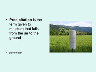 • Precipitation is the
term given to
moisture that falls
from the air to the
ground
• pluviometer
 