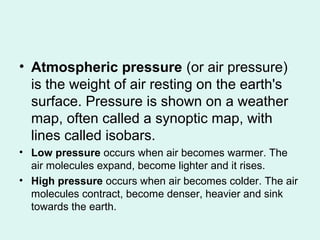 • Atmospheric pressure (or air pressure)
is the weight of air resting on the earth's
surface. Pressure is shown on a weather
map, often called a synoptic map, with
lines called isobars.
• Low pressure occurs when air becomes warmer. The
air molecules expand, become lighter and it rises.
• High pressure occurs when air becomes colder. The air
molecules contract, become denser, heavier and sink
towards the earth.
 