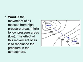 • Wind is the
movement of air
masses from high
pressure areas (high)
to low pressure areas
(low). The effect of
this movement of air
is to rebalance the
pressure in the
atmosphere.
 