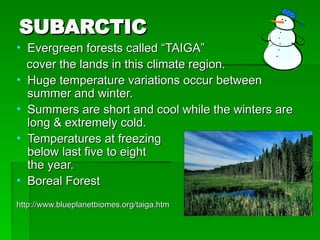 SUBARCTIC
SUBARCTIC
• Evergreen forests called “TAIGA”
Evergreen forests called “TAIGA”
cover the lands in this climate region.
cover the lands in this climate region.
• Huge temperature variations occur between
Huge temperature variations occur between
summer and winter.
summer and winter.
• Summers are short and cool while the winters are
Summers are short and cool while the winters are
long & extremely cold.
long & extremely cold.
• Temperatures at freezing or
Temperatures at freezing or
below last five to eight months of
below last five to eight months of
the year.
the year.
• Boreal Forest
Boreal Forest
http://www.blueplanetbiomes.org/taiga.htm
http://www.blueplanetbiomes.org/taiga.htm
 