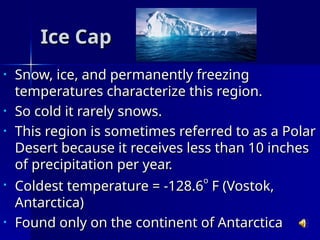 Ice Cap
Ice Cap
• Snow, ice, and permanently freezing
Snow, ice, and permanently freezing
temperatures characterize this region.
temperatures characterize this region.
• So cold it rarely snows.
So cold it rarely snows.
• This region is sometimes referred to as a Polar
This region is sometimes referred to as a Polar
Desert because it receives less than 10 inches
Desert because it receives less than 10 inches
of precipitation per year.
of precipitation per year.
• Coldest temperature = -128.6
Coldest temperature = -128.6
o
o
F (Vostok,
F (Vostok,
Antarctica)
Antarctica)
• Found only on the continent of Antarctica
Found only on the continent of Antarctica
 