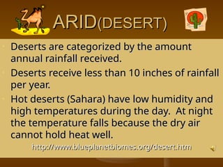 ARID
ARID(DESERT)
(DESERT)
• Deserts are categorized by the amount
Deserts are categorized by the amount
annual rainfall received.
annual rainfall received.
• Deserts receive less than 10 inches of rainfall
Deserts receive less than 10 inches of rainfall
per year.
per year.
• Hot deserts (Sahara) have low humidity and
Hot deserts (Sahara) have low humidity and
high temperatures during the day. At night
high temperatures during the day. At night
the temperature falls because the dry air
the temperature falls because the dry air
cannot hold heat well.
cannot hold heat well.
http://www.blueplanetbiomes.org/desert.htm
http://www.blueplanetbiomes.org/desert.htm
 