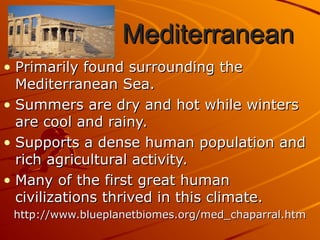 Mediterranean
Mediterranean
• Primarily found surrounding the
Primarily found surrounding the
Mediterranean Sea.
Mediterranean Sea.
• Summers are dry and hot while winters
Summers are dry and hot while winters
are cool and rainy.
are cool and rainy.
• Supports a dense human population and
Supports a dense human population and
rich agricultural activity.
rich agricultural activity.
• Many of the first great human
Many of the first great human
civilizations thrived in this climate.
civilizations thrived in this climate.
http://www.blueplanetbiomes.org/med_chaparral.htm
http://www.blueplanetbiomes.org/med_chaparral.htm
 