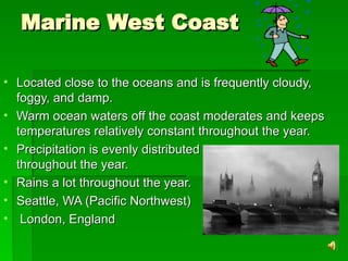 Marine West Coast
Marine West Coast
• Located close to the oceans and is frequently cloudy,
Located close to the oceans and is frequently cloudy,
foggy, and damp.
foggy, and damp.
• Warm ocean waters off the coast moderates and keeps
Warm ocean waters off the coast moderates and keeps
temperatures relatively constant throughout the year.
temperatures relatively constant throughout the year.
• Precipitation is evenly distributed
Precipitation is evenly distributed
throughout the year.
throughout the year.
• Rains a lot throughout the year.
Rains a lot throughout the year.
• Seattle, WA (Pacific Northwest)
Seattle, WA (Pacific Northwest)
• London, England
London, England
 