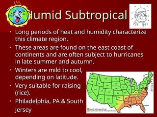Humid Subtropical
Humid Subtropical
• Long periods of heat and humidity characterize
Long periods of heat and humidity characterize
this climate region.
this climate region.
• These areas are found on the east coast of
These areas are found on the east coast of
continents and are often subject to hurricanes
continents and are often subject to hurricanes
in late summer and autumn.
in late summer and autumn.
• Winters are mild to cool,
Winters are mild to cool,
depending on latitude.
depending on latitude.
• Very suitable for raising crops,
Very suitable for raising crops,
(rice).
(rice).
• Philadelphia, PA & South
Philadelphia, PA & South
Jersey
Jersey
 