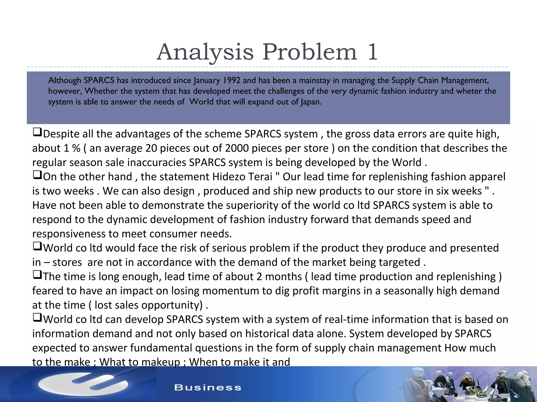 Analysis Problem 1
 Although SPARCS has introduced since January 1992 and has been a mainstay in managing the Supply Chain Management,
however, Whether the system that has developed meet the challenges of the very dynamic fashion industry and wheter the
system is able to answer the needs of World that will expand out of Japan.
Despite all the advantages of the scheme SPARCS system , the gross data errors are quite high,
about 1 % ( an average 20 pieces out of 2000 pieces per store ) on the condition that describes the
regular season sale inaccuracies SPARCS system is being developed by the World .
On the other hand , the statement Hidezo Terai " Our lead time for replenishing fashion apparel
is two weeks . We can also design , produced and ship new products to our store in six weeks " .
Have not been able to demonstrate the superiority of the world co ltd SPARCS system is able to
respond to the dynamic development of fashion industry forward that demands speed and
responsiveness to meet consumer needs.
World co ltd would face the risk of serious problem if the product they produce and presented
in – stores are not in accordance with the demand of the market being targeted .
The time is long enough, lead time of about 2 months ( lead time production and replenishing )
feared to have an impact on losing momentum to dig profit margins in a seasonally high demand
at the time ( lost sales opportunity) .
World co ltd can develop SPARCS system with a system of real-time information that is based on
information demand and not only based on historical data alone. System developed by SPARCS
expected to answer fundamental questions in the form of supply chain management How much
to the make ; What to makeup ; When to make it and
 