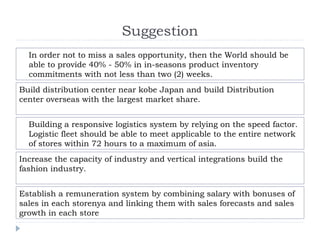 Suggestion
In order not to miss a sales opportunity, then the World should be
able to provide 40% - 50% in in-seasons product inventory
commitments with not less than two (2) weeks.
Build distribution center near kobe Japan and build Distribution​​
center overseas with the largest market share.
Building a responsive logistics system by relying on the speed factor.
Logistic fleet should be able to meet applicable to the entire network
of stores within 72 hours to a maximum of asia.
Increase the capacity of industry and vertical integrations build the
fashion industry.
Establish a remuneration system by combining salary with bonuses of
sales in each storenya and linking them with sales forecasts and sales
growth in each store
 