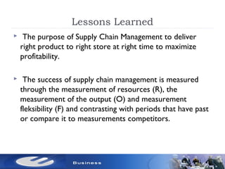 Lessons Learned
 The purpose of Supply Chain Management to deliver
right product to right store at right time to maximize
profitability.
 The success of supply chain management is measured
through the measurement of resources (R), the
measurement of the output (O) and measurement
fleksibility (F) and contrasting with periods that have past
or compare it to measurements competitors.
 