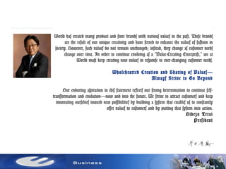 World has created many product and store brands with various values in the past. These brands
are the result of our unique creativity and have served to enhance the values of fashion in
society. However, such values do not remain unchanged; instead, they change as customer needs
change over time. In order to continue evolving as a “Value-Creating Enterprise,” we at
World must keep creating new values in response to ever-changing customer needs.
Wholehearted Creation and Sharing of Values—
Always Strive to Go Beyond
Our enduring aspiration in this statement reflects our strong determination to continue self-
transformation and evolution—now and into the future. We strive to attract customers and keep
innovating ourselves toward new possibilities by building a system that enables us to constantly
offer values to customers and by putting that system into action.
Hidezo Terai
President
 