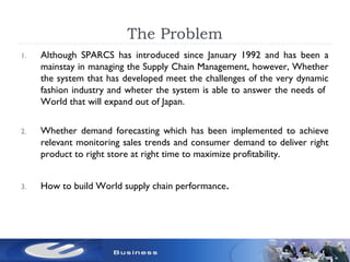 The Problem
1. Although SPARCS has introduced since January 1992 and has been a
mainstay in managing the Supply Chain Management, however, Whether
the system that has developed meet the challenges of the very dynamic
fashion industry and wheter the system is able to answer the needs of
World that will expand out of Japan.
2. Whether demand forecasting which has been implemented to achieve
relevant monitoring sales trends and consumer demand to deliver right
product to right store at right time to maximize profitability.
3. How to build World supply chain performance.
 