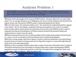 Analysis Problem 1
 Although SPARCS has introduced since January 1992 and has been a mainstay in managing the Supply Chain Management,
however, Whether the system that has developed meet the challenges of the very dynamic fashion industry and wheter the
system is able to answer the needs of World that will expand out of Japan.
Despite all the advantages of the scheme SPARCS system , the gross data errors are quite high,
about 1 % ( an average 20 pieces out of 2000 pieces per store ) on the condition that describes the
regular season sale inaccuracies SPARCS system is being developed by the World .
On the other hand , the statement Hidezo Terai " Our lead time for replenishing fashion apparel
is two weeks . We can also design , produced and ship new products to our store in six weeks " .
Have not been able to demonstrate the superiority of the world co ltd SPARCS system is able to
respond to the dynamic development of fashion industry forward that demands speed and
responsiveness to meet consumer needs.
World co ltd would face the risk of serious problem if the product they produce and presented
in – stores are not in accordance with the demand of the market being targeted .
The time is long enough, lead time of about 2 months ( lead time production and replenishing )
feared to have an impact on losing momentum to dig profit margins in a seasonally high demand
at the time ( lost sales opportunity) .
World co ltd can develop SPARCS system with a system of real-time information that is based on
information demand and not only based on historical data alone. System developed by SPARCS
expected to answer fundamental questions in the form of supply chain management How much
to the make ; What to makeup ; When to make it and
 