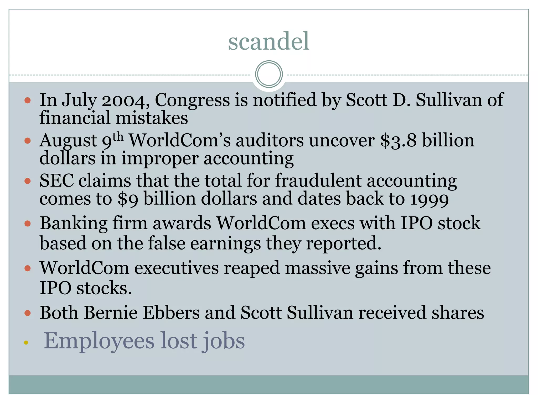 scandelIn July 2004, Congress is notified by Scott D. Sullivan of financial mistakesAugust 9th WorldCom’s auditors uncover $3.8 billion dollars in improper accountingSEC claims that the total for fraudulent accounting comes to $9 billion dollars and dates back to 1999Banking firm awards WorldCom execs with IPO stock based on the false earnings they reported.WorldCom executives reaped massive gains from these IPO stocks.Both Bernie Ebbers and Scott Sullivan received sharesEmployees lost jobsHOW THIS HAPPENThe fraud was accomplished in two main ways. First, WorldCom's accounting department underreported 'line costs' (expenses with other telecommunication companies) by capitalizing these costs on the balance sheet rather than properly expensing them. Second, the company inflated revenues with bogus accounting entries from corporate unallocated revenue accounts. 