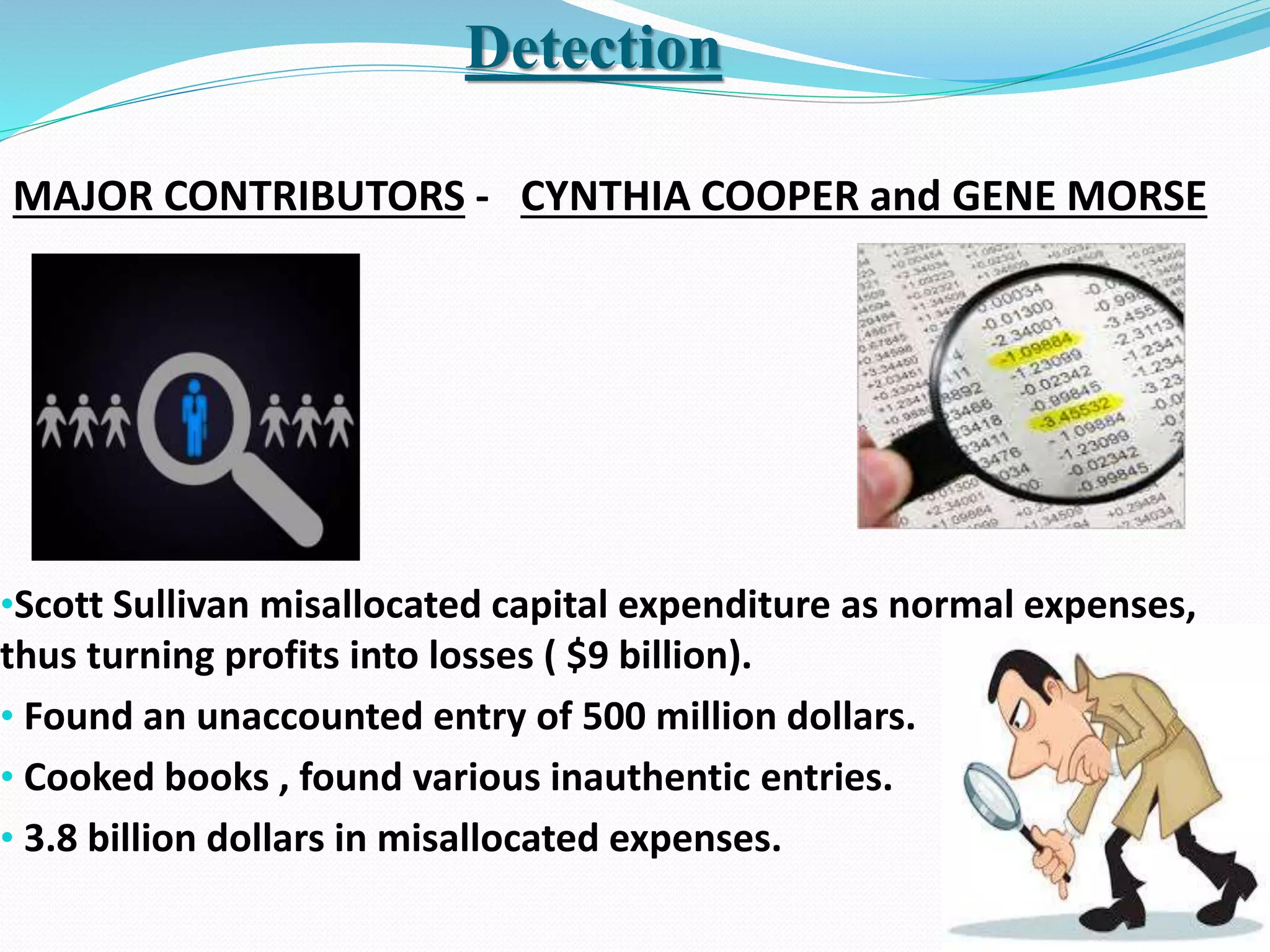 •Scott Sullivan misallocated capital expenditure as normal expenses,
thus turning profits into losses ( $9 billion).
• Found an unaccounted entry of 500 million dollars.
• Cooked books , found various inauthentic entries.
• 3.8 billion dollars in misallocated expenses.
Detection
MAJOR CONTRIBUTORS - CYNTHIA COOPER and GENE MORSE
 