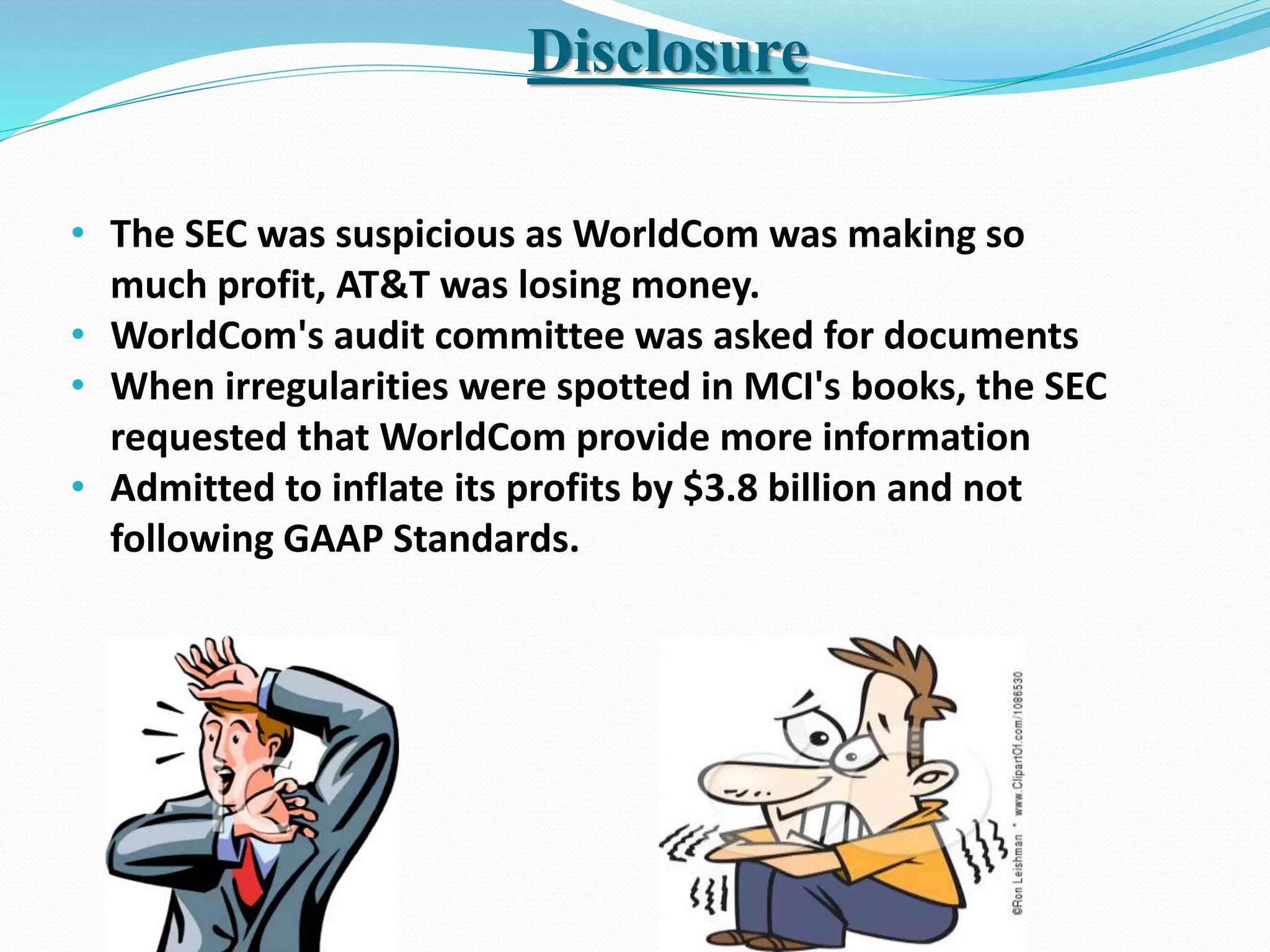 Disclosure
• The SEC was suspicious as WorldCom was making so
much profit, AT&T was losing money.
• WorldCom's audit committee was asked for documents
• When irregularities were spotted in MCI's books, the SEC
requested that WorldCom provide more information
• Admitted to inflate its profits by $3.8 billion and not
following GAAP Standards.
 