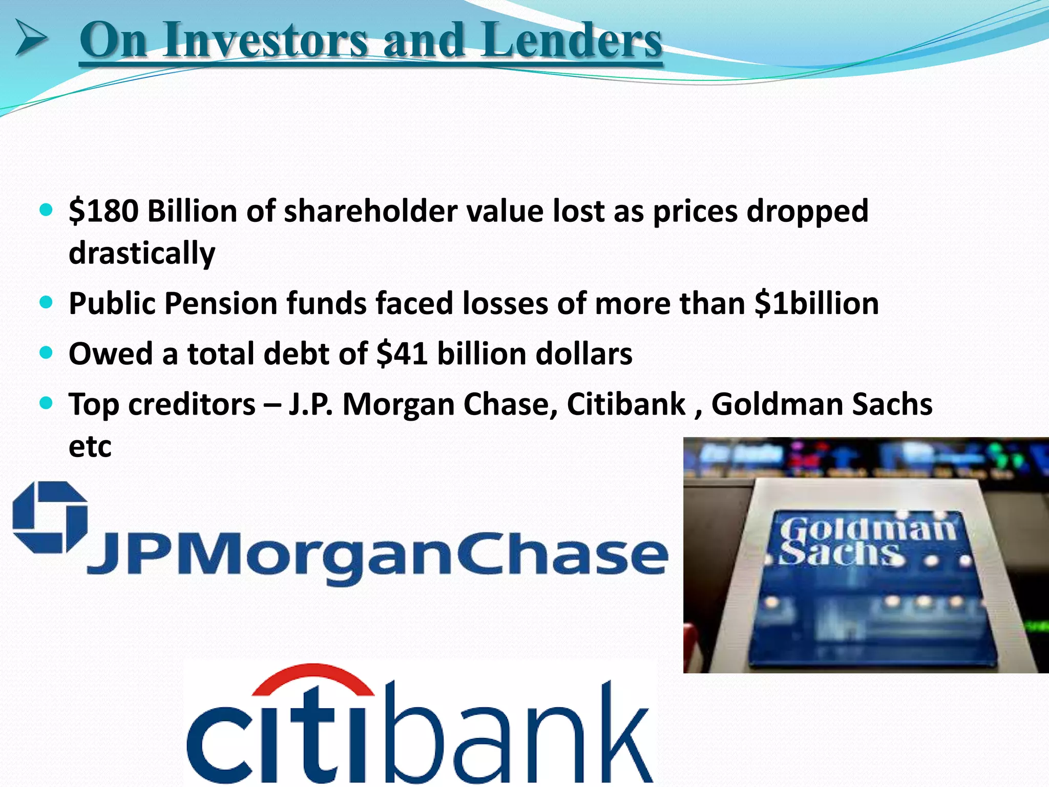  $180 Billion of shareholder value lost as prices dropped
drastically
 Public Pension funds faced losses of more than $1billion
 Owed a total debt of $41 billion dollars
 Top creditors – J.P. Morgan Chase, Citibank , Goldman Sachs
etc
 On Investors and Lenders
 