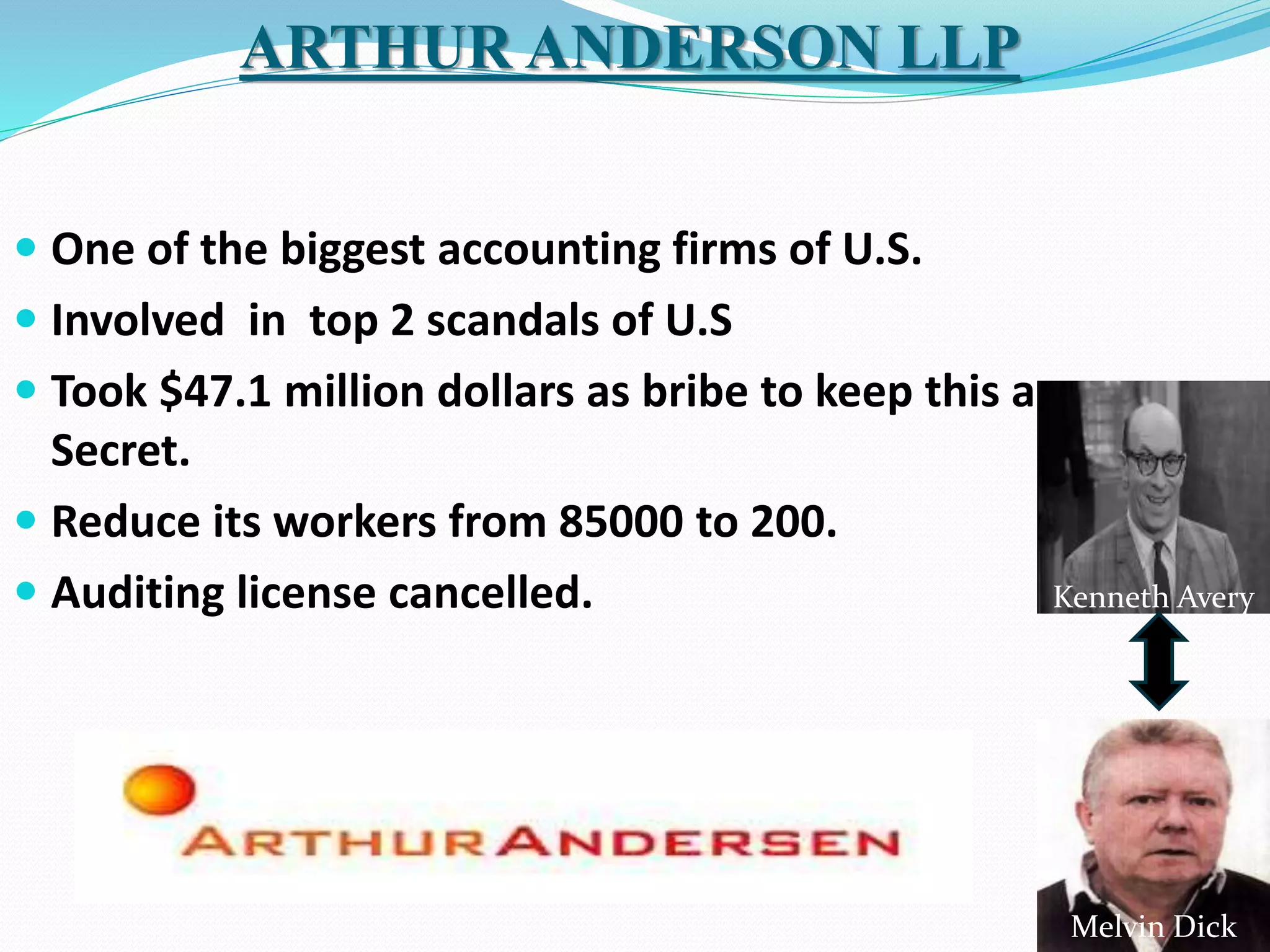  One of the biggest accounting firms of U.S.
 Involved in top 2 scandals of U.S
 Took $47.1 million dollars as bribe to keep this a
Secret.
 Reduce its workers from 85000 to 200.
 Auditing license cancelled.
ARTHUR ANDERSON LLP
Kenneth Avery
Melvin Dick
 