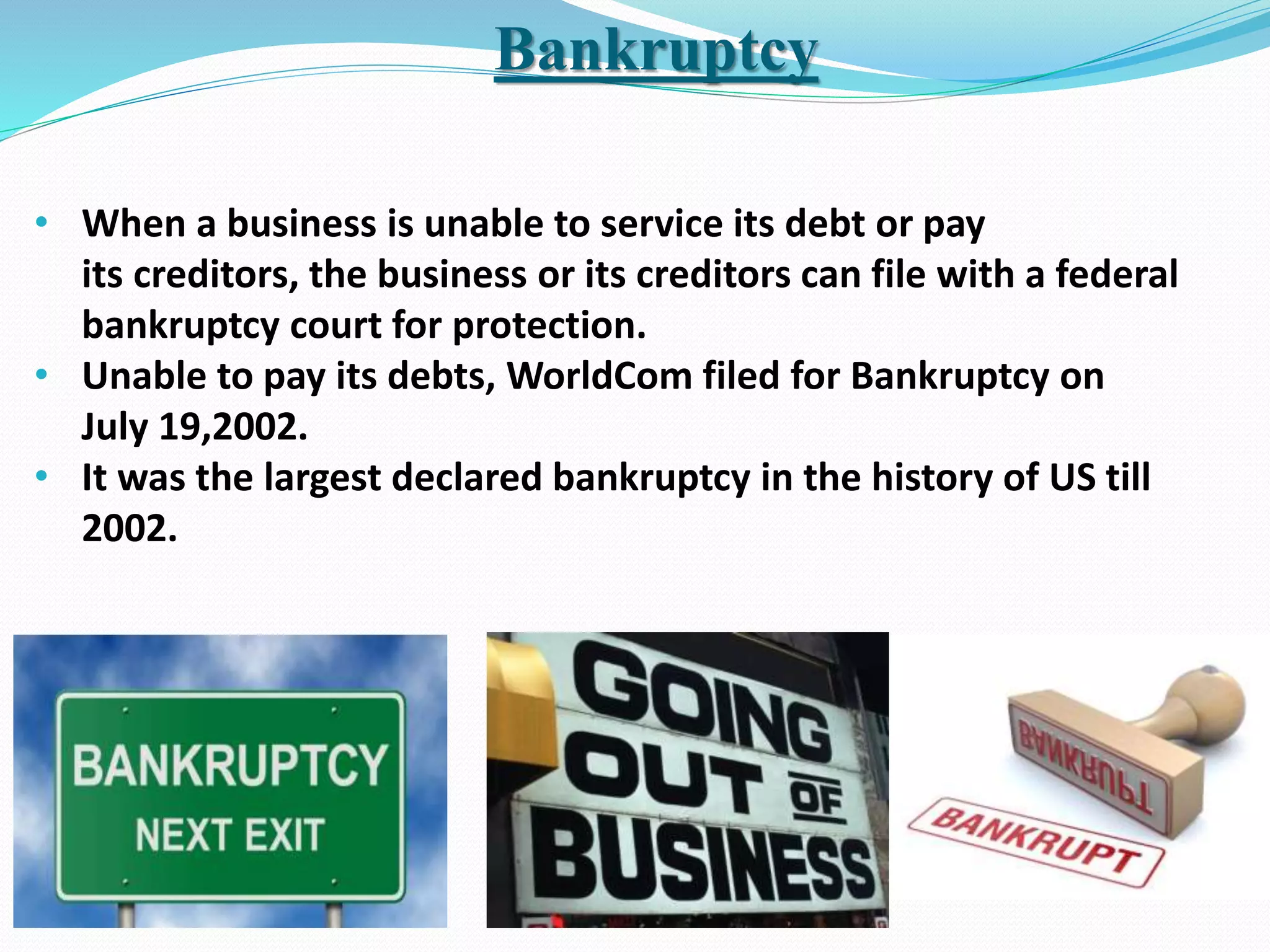Bankruptcy
• When a business is unable to service its debt or pay
its creditors, the business or its creditors can file with a federal
bankruptcy court for protection.
• Unable to pay its debts, WorldCom filed for Bankruptcy on
July 19,2002.
• It was the largest declared bankruptcy in the history of US till
2002.
 