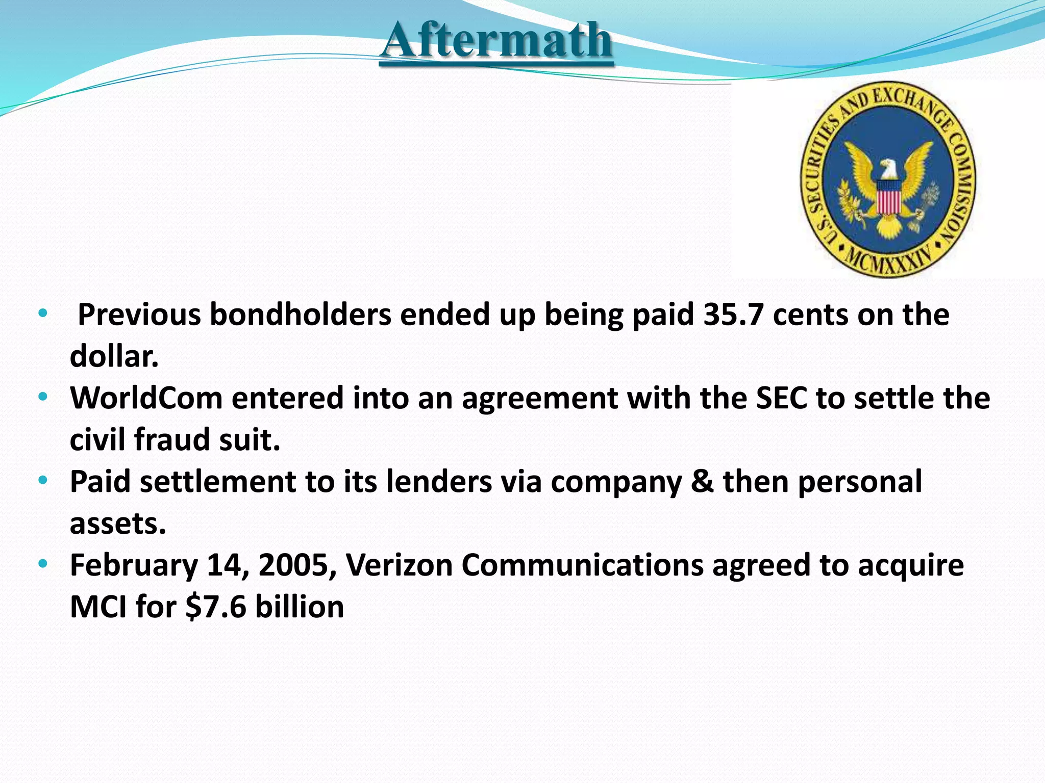 Aftermath
• Previous bondholders ended up being paid 35.7 cents on the
dollar.
• WorldCom entered into an agreement with the SEC to settle the
civil fraud suit.
• Paid settlement to its lenders via company & then personal
assets.
• February 14, 2005, Verizon Communications agreed to acquire
MCI for $7.6 billion
 